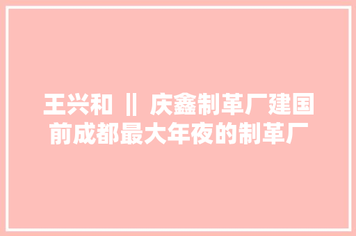 王兴和 ‖ 庆鑫制革厂建国前成都最大年夜的制革厂