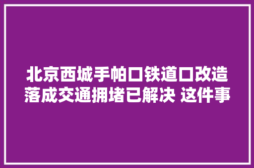 北京西城手帕口铁道口改造落成交通拥堵已解决 这件事成为历史