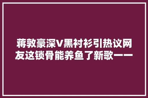蒋敦豪深V黑衬衫引热议网友这锁骨能养鱼了新歌一一