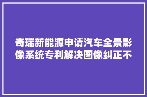 奇瑞新能源申请汽车全景影像系统专利解决图像纠正不准问题