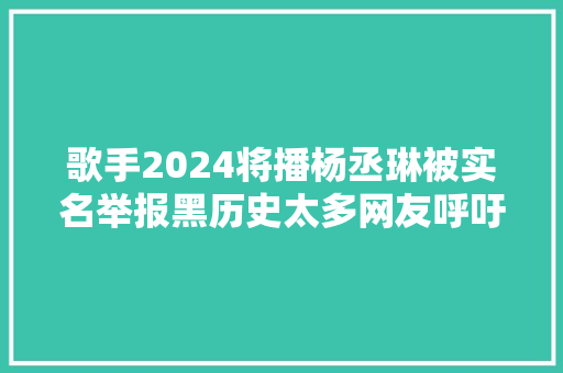 歌手2024将播杨丞琳被实名举报黑历史太多网友呼吁换人