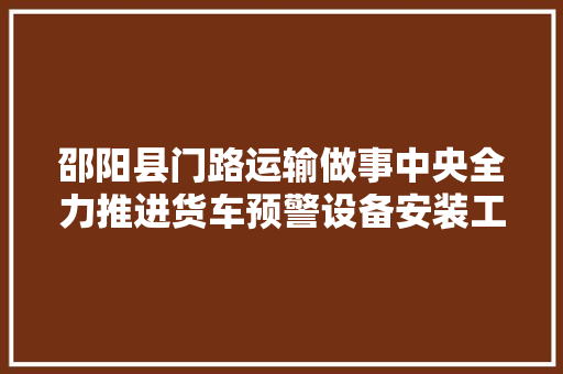 邵阳县门路运输做事中央全力推进货车预警设备安装工作