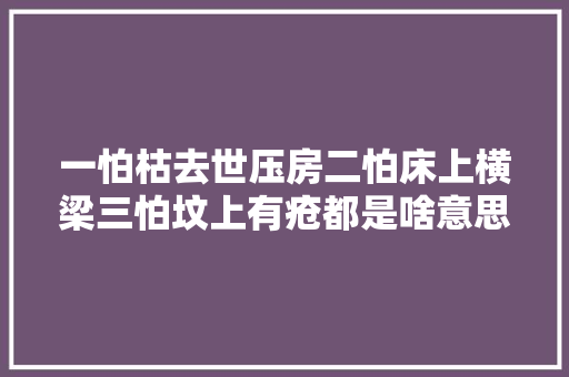 一怕枯去世压房二怕床上横梁三怕坟上有疮都是啥意思