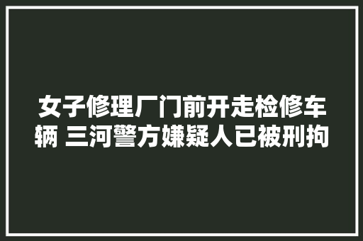 女子修理厂门前开走检修车辆 三河警方嫌疑人已被刑拘