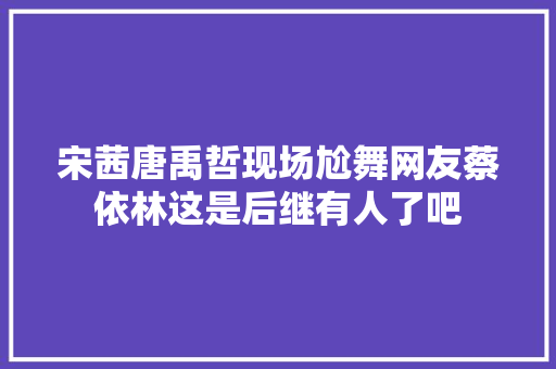 宋茜唐禹哲现场尬舞网友蔡依林这是后继有人了吧