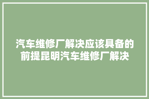 汽车维修厂解决应该具备的前提昆明汽车维修厂解决