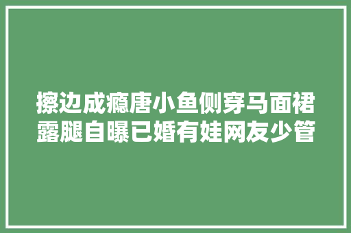 擦边成瘾唐小鱼侧穿马面裙露腿自曝已婚有娃网友少管闲事