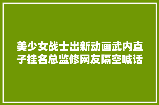 美少女战士出新动画武内直子挂名总监修网友隔空喊话富坚