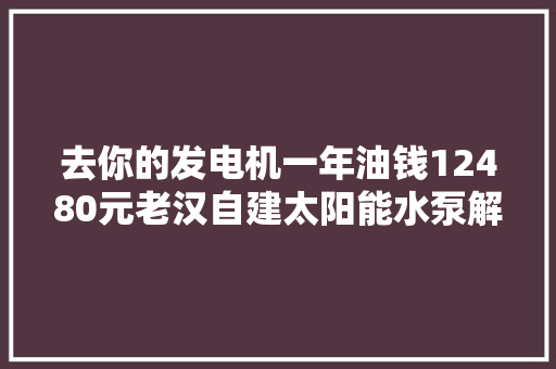 去你的发电机一年油钱12480元老汉自建太阳能水泵解决浇灌用水