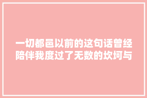 一切都邑以前的这句话曾经陪伴我度过了无数的坎坷与大年夜家共勉
