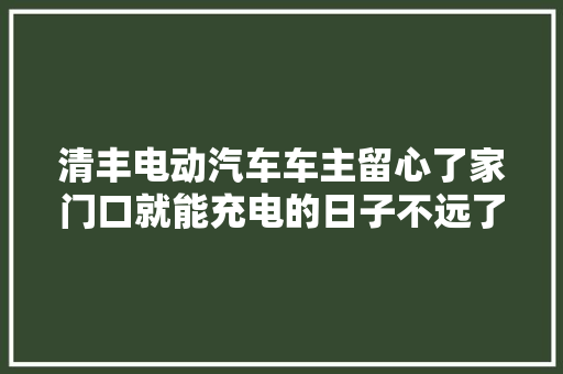 清丰电动汽车车主留心了家门口就能充电的日子不远了
