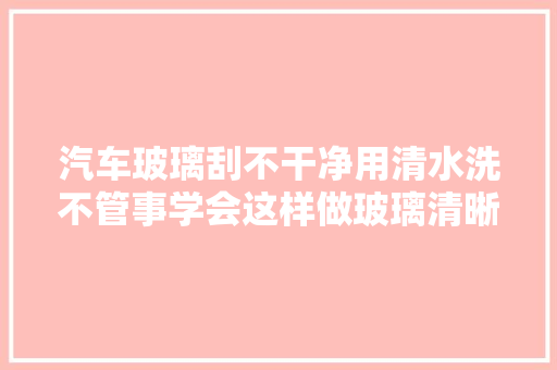汽车玻璃刮不干净用清水洗不管事学会这样做玻璃清晰透亮