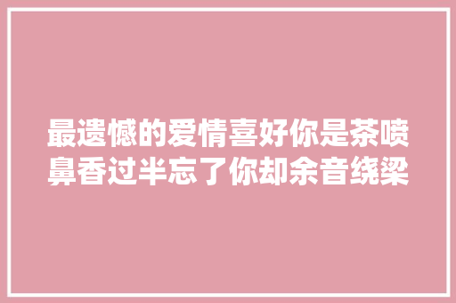 最遗憾的爱情喜好你是茶喷鼻香过半忘了你却余音绕梁