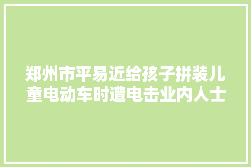 郑州市平易近给孩子拼装儿童电动车时遭电击业内人士有爆炸风险