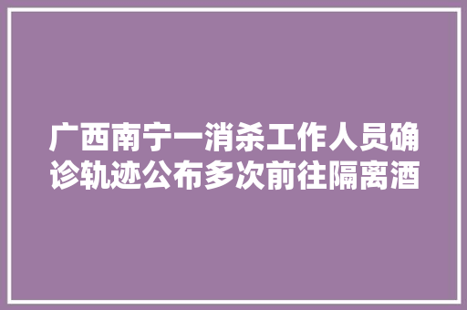 广西南宁一消杀工作人员确诊轨迹公布多次前往隔离酒店消杀曾乘公交车外出就餐上网