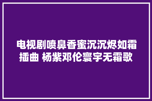 电视剧喷鼻香蜜沉沉烬如霜插曲 杨紫邓伦寰宇无霜歌词介绍