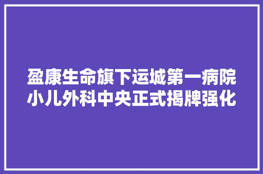 盈康生命旗下运城第一病院小儿外科中央正式揭牌强化外科培植