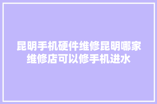 昆明手机硬件维修昆明哪家维修店可以修手机进水