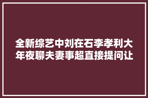 全新综艺中刘在石李孝利大年夜聊夫妻事超直接提问让大年夜神脸红