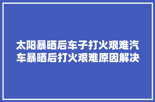 太阳暴晒后车子打火艰难汽车暴晒后打火艰难原因解决方法