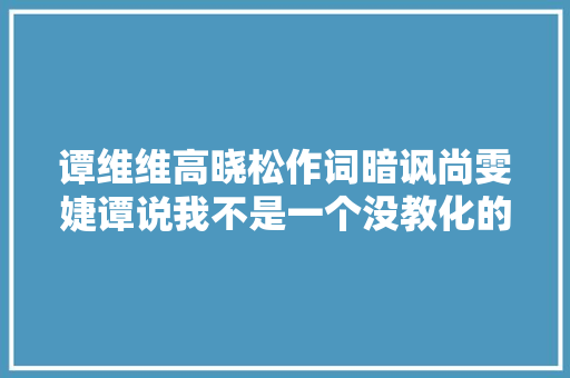 谭维维高晓松作词暗讽尚雯婕谭说我不是一个没教化的人