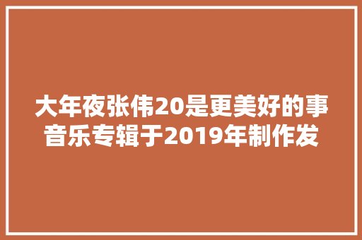 大年夜张伟20是更美好的事音乐专辑于2019年制作发行