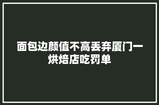 面包边颜值不高丢弃厦门一烘焙店吃罚单