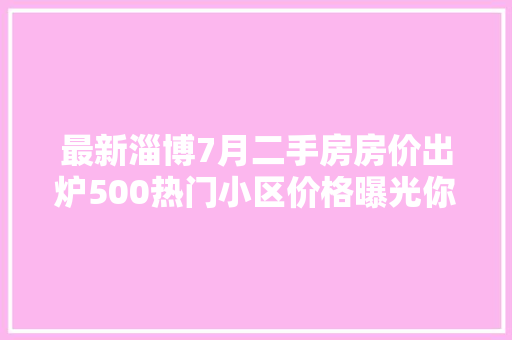 最新淄博7月二手房房价出炉500热门小区价格曝光你家跌了照样涨了