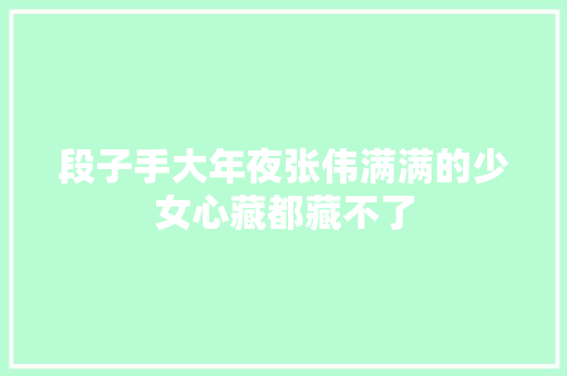 段子手大年夜张伟满满的少女心藏都藏不了