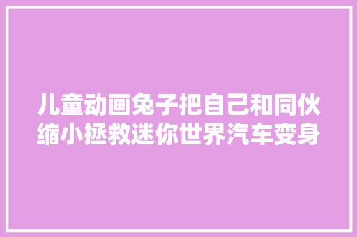 儿童动画兔子把自己和同伙缩小拯救迷你世界汽车变身潜艇