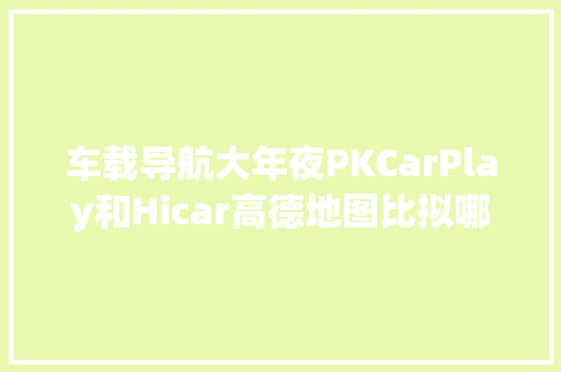 车载导航大年夜PKCarPlay和Hicar高德地图比拟哪个更好用