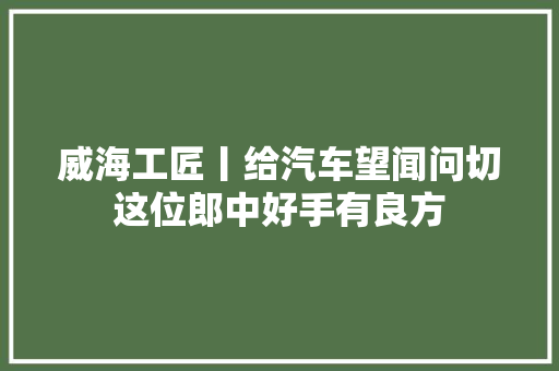 威海工匠丨给汽车望闻问切这位郎中好手有良方