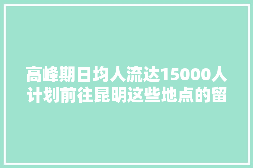高峰期日均人流达15000人计划前往昆明这些地点的留心了
