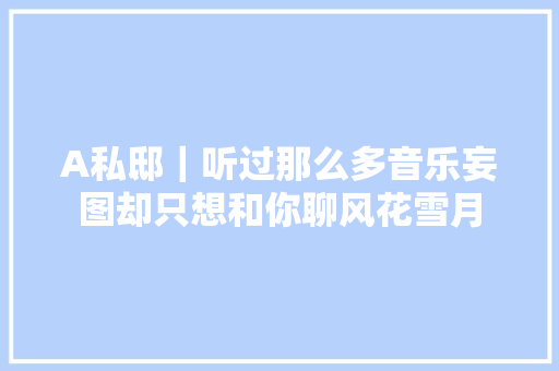 A私邸｜听过那么多音乐妄图却只想和你聊风花雪月