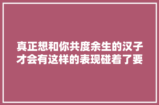 真正想和你共度余生的汉子才会有这样的表现碰着了要懂得珍重