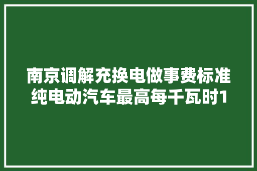 南京调解充换电做事费标准纯电动汽车最高每千瓦时168元