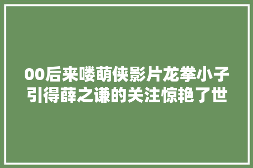 00后来喽萌侠影片龙拳小子引得薛之谦的关注惊艳了世人