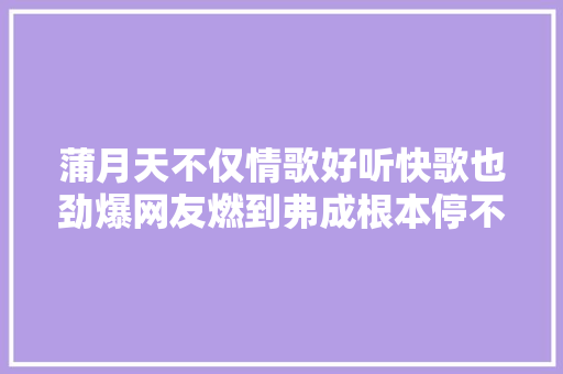 蒲月天不仅情歌好听快歌也劲爆网友燃到弗成根本停不下来