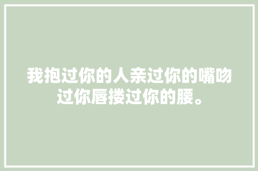 我抱过你的人亲过你的嘴吻过你唇搂过你的腰。