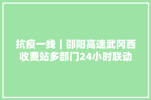 抗疫一线｜邵阳高速武冈西收费站多部门24小时联动严控战疫情