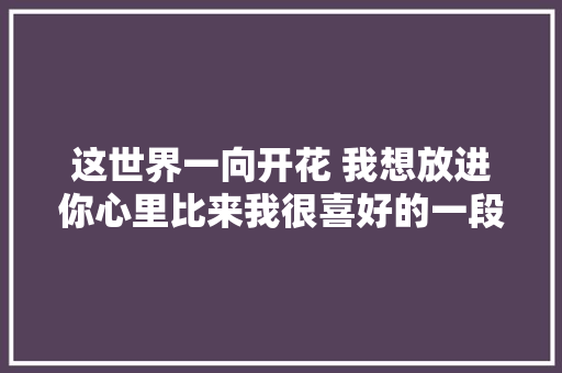 这世界一向开花 我想放进你心里比来我很喜好的一段话