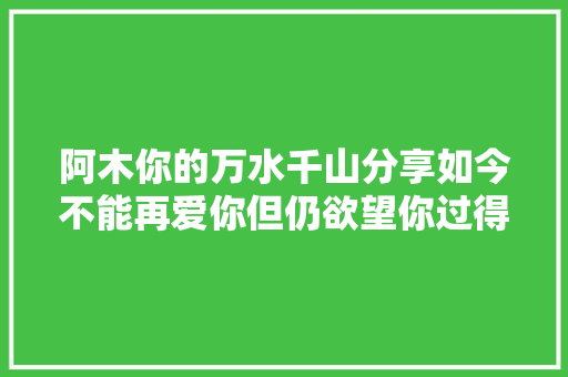 阿木你的万水千山分享如今不能再爱你但仍欲望你过得好