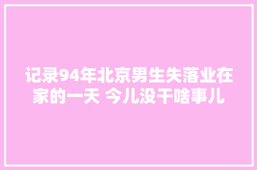 记录94年北京男生失落业在家的一天 今儿没干啥事儿 水一期视频。