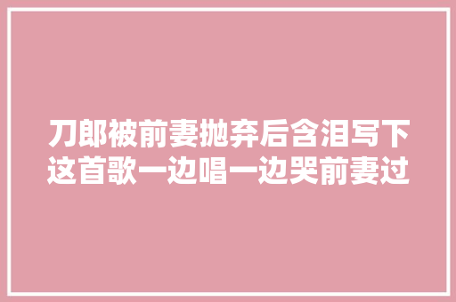 刀郎被前妻抛弃后含泪写下这首歌一边唱一边哭前妻过得怎么样