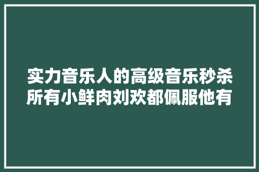 实力音乐人的高级音乐秒杀所有小鲜肉刘欢都佩服他有视频