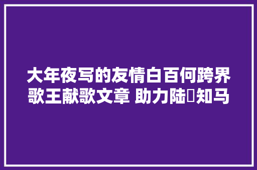 大年夜写的友情白百何跨界歌王献歌文章 助力陆垚知马俐