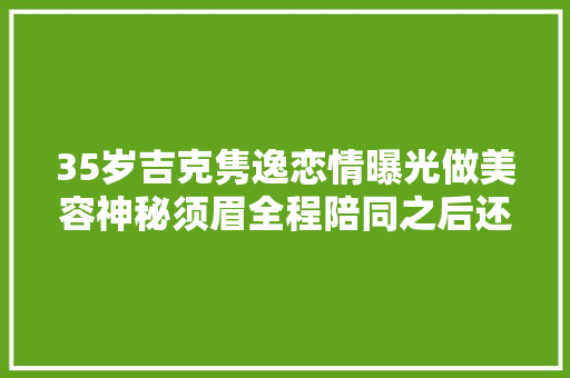 35岁吉克隽逸恋情曝光做美容神秘须眉全程陪同之后还一路回家