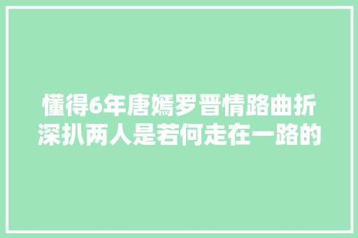 懂得6年唐嫣罗晋情路曲折深扒两人是若何走在一路的