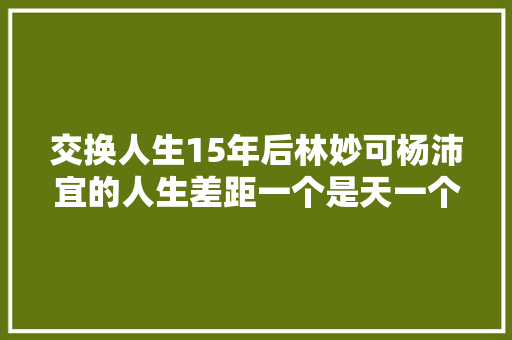 交换人生15年后林妙可杨沛宜的人生差距一个是天一个是地 休闲娱乐