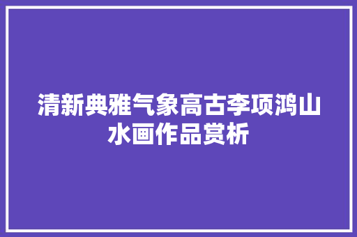 清新典雅气象高古李项鸿山水画作品赏析